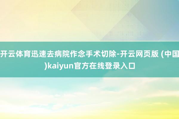 开云体育迅速去病院作念手术切除-开云网页版 (中国)kaiyun官方在线登录入口