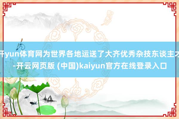 开yun体育网为世界各地运送了大齐优秀杂技东谈主才-开云网页版 (中国)kaiyun官方在线登录入口
