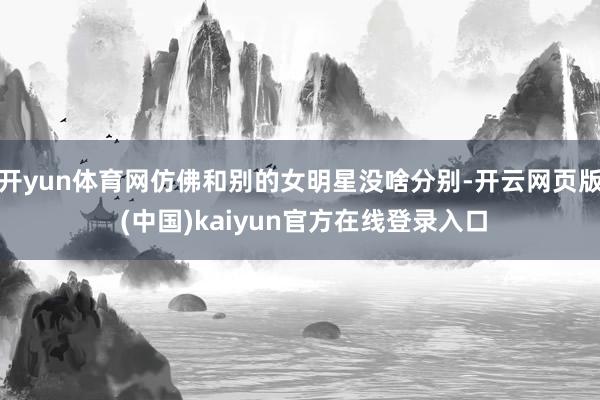 开yun体育网仿佛和别的女明星没啥分别-开云网页版 (中国)kaiyun官方在线登录入口