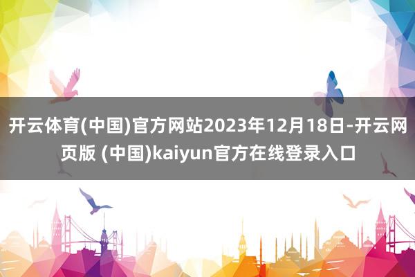 开云体育(中国)官方网站2023年12月18日-开云网页版 (中国)kaiyun官方在线登录入口