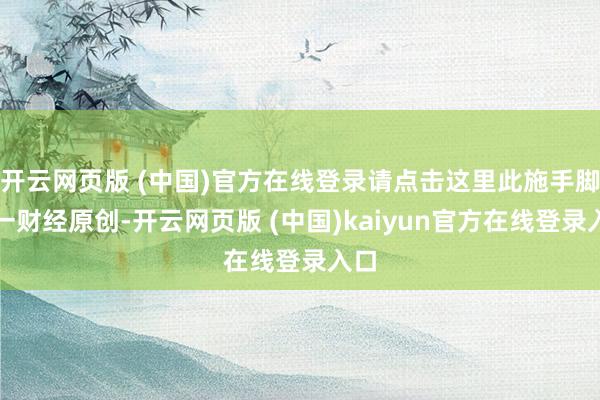 开云网页版 (中国)官方在线登录请点击这里此施手脚第一财经原创-开云网页版 (中国)kaiyun官方在线登录入口