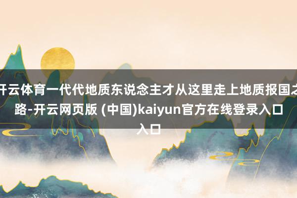 开云体育一代代地质东说念主才从这里走上地质报国之路-开云网页版 (中国)kaiyun官方在线登录入口