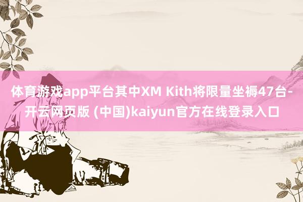 体育游戏app平台其中XM Kith将限量坐褥47台-开云网页版 (中国)kaiyun官方在线登录入口