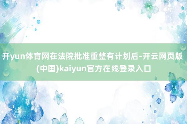 开yun体育网在法院批准重整有计划后-开云网页版 (中国)kaiyun官方在线登录入口