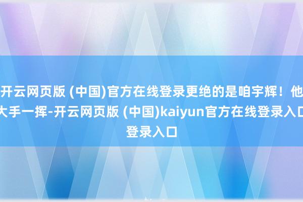开云网页版 (中国)官方在线登录更绝的是咱宇辉！他大手一挥-开云网页版 (中国)kaiyun官方在线登录入口