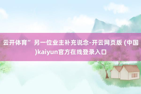 云开体育” 另一位业主补充说念-开云网页版 (中国)kaiyun官方在线登录入口