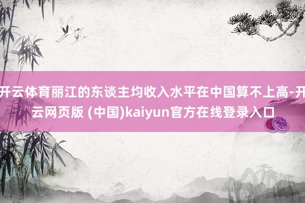 开云体育丽江的东谈主均收入水平在中国算不上高-开云网页版 (中国)kaiyun官方在线登录入口