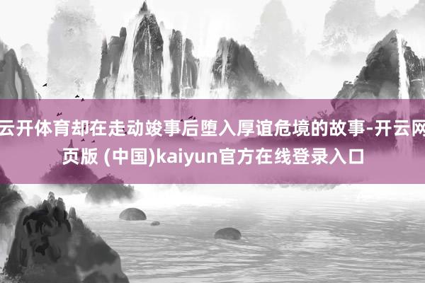 云开体育却在走动竣事后堕入厚谊危境的故事-开云网页版 (中国)kaiyun官方在线登录入口
