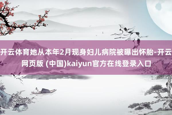 开云体育她从本年2月现身妇儿病院被曝出怀胎-开云网页版 (中国)kaiyun官方在线登录入口