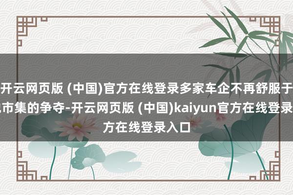 开云网页版 (中国)官方在线登录多家车企不再舒服于大地市集的争夺-开云网页版 (中国)kaiyun官方在线登录入口