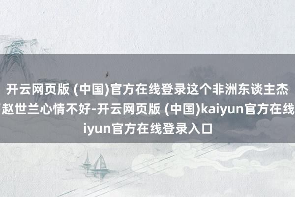 开云网页版 (中国)官方在线登录这个非洲东谈主杰克发现了赵世兰心情不好-开云网页版 (中国)kaiyun官方在线登录入口