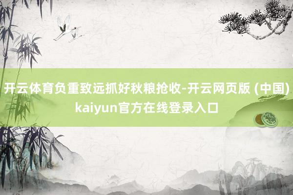 开云体育负重致远抓好秋粮抢收-开云网页版 (中国)kaiyun官方在线登录入口