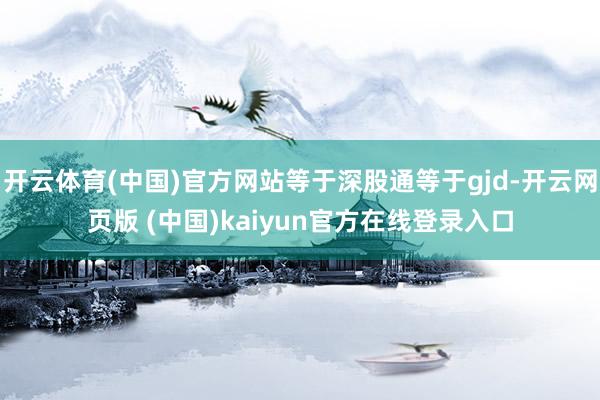 开云体育(中国)官方网站等于深股通等于gjd-开云网页版 (中国)kaiyun官方在线登录入口