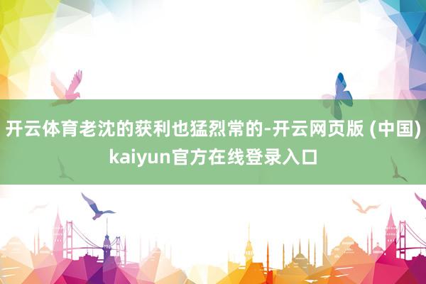 开云体育老沈的获利也猛烈常的-开云网页版 (中国)kaiyun官方在线登录入口
