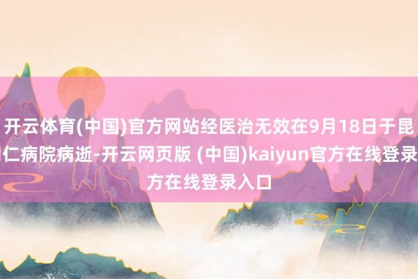 开云体育(中国)官方网站经医治无效在9月18日于昆明同仁病院病逝-开云网页版 (中国)kaiyun官方在线登录入口