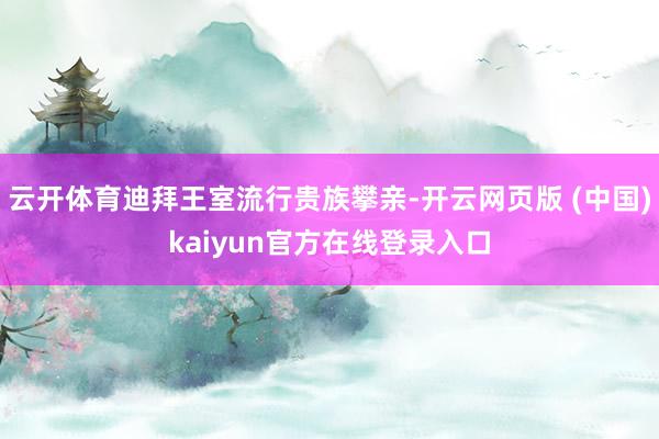 云开体育迪拜王室流行贵族攀亲-开云网页版 (中国)kaiyun官方在线登录入口