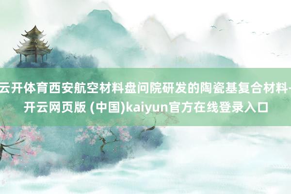 云开体育西安航空材料盘问院研发的陶瓷基复合材料-开云网页版 (中国)kaiyun官方在线登录入口