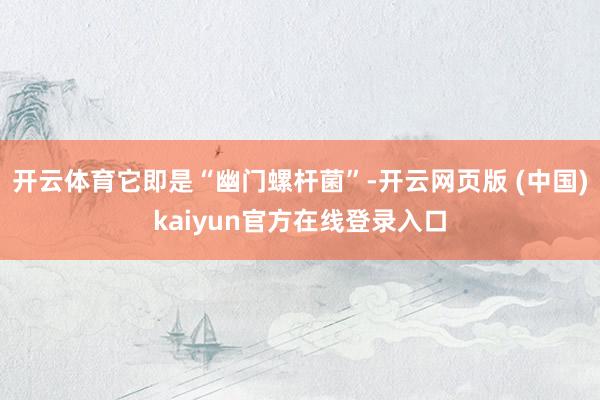 开云体育它即是“幽门螺杆菌”-开云网页版 (中国)kaiyun官方在线登录入口
