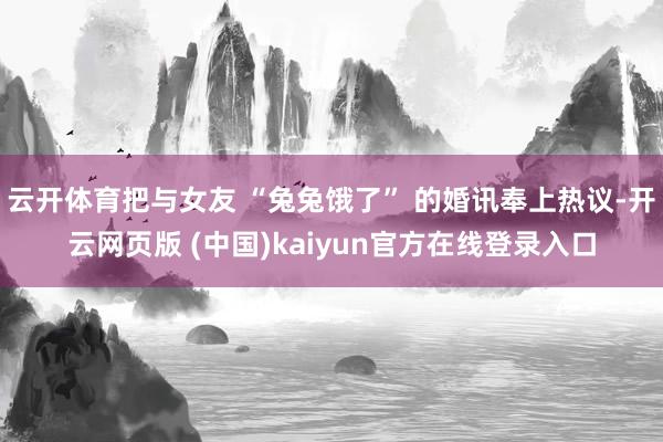 云开体育把与女友 “兔兔饿了” 的婚讯奉上热议-开云网页版 (中国)kaiyun官方在线登录入口