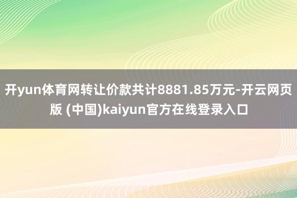 开yun体育网转让价款共计8881.85万元-开云网页版 (中国)kaiyun官方在线登录入口