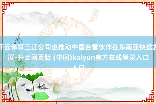 开云体育三江公司也推动中国合营伙伴在东南亚快速发展-开云网页版 (中国)kaiyun官方在线登录入口