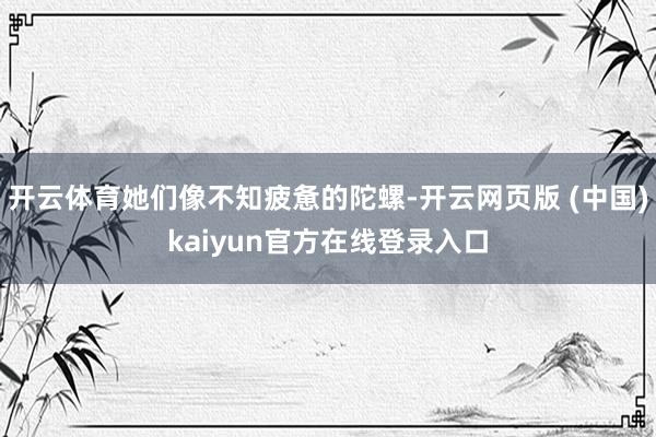 开云体育她们像不知疲惫的陀螺-开云网页版 (中国)kaiyun官方在线登录入口