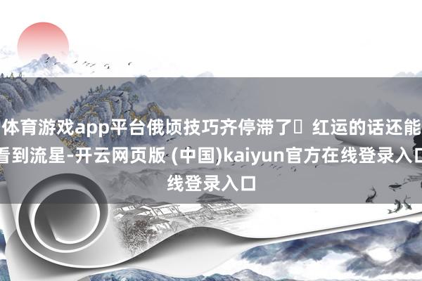 体育游戏app平台俄顷技巧齐停滞了 红运的话还能看到流星-开云网页版 (中国)kaiyun官方在线登录入口