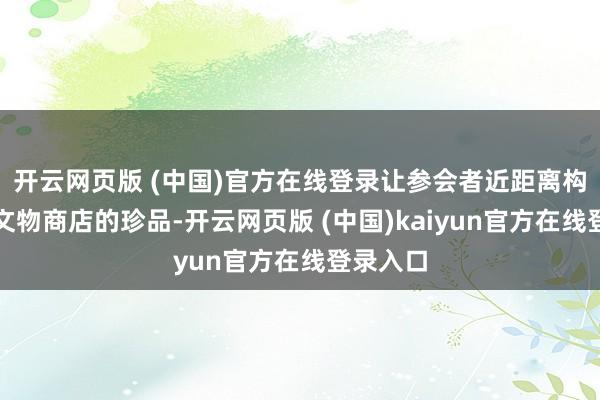 开云网页版 (中国)官方在线登录让参会者近距离构兵国有文物商店的珍品-开云网页版 (中国)kaiyun官方在线登录入口