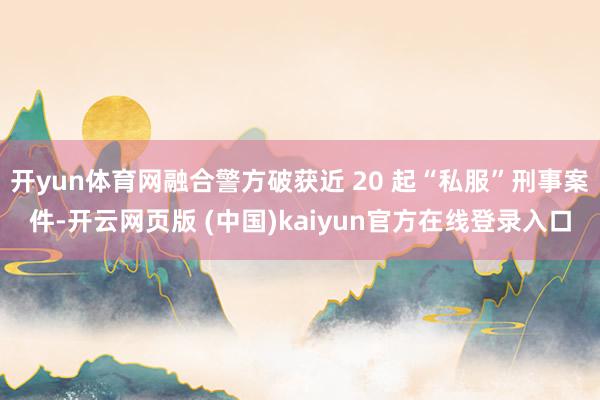开yun体育网融合警方破获近 20 起“私服”刑事案件-开云网页版 (中国)kaiyun官方在线登录入口
