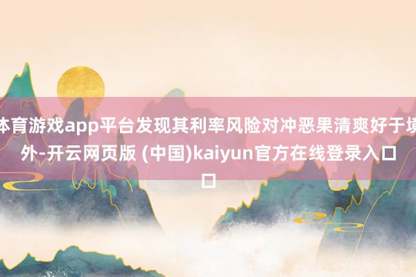 体育游戏app平台发现其利率风险对冲恶果清爽好于境外-开云网页版 (中国)kaiyun官方在线登录入口