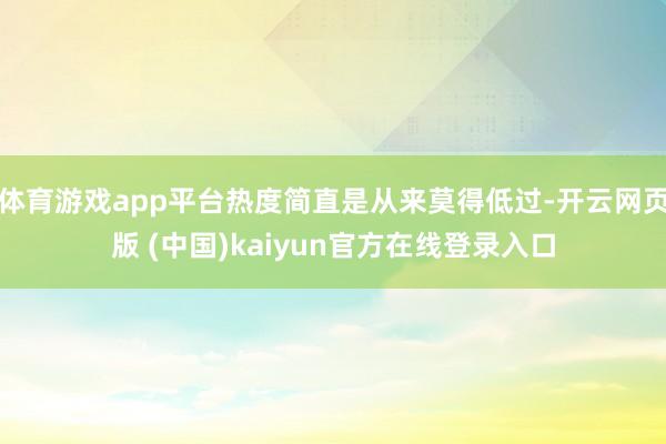 体育游戏app平台热度简直是从来莫得低过-开云网页版 (中国)kaiyun官方在线登录入口