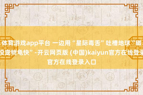 体育游戏app平台 一边用“星际毒舌”吐槽地球“磁悬浮没宠物龟快”-开云网页版 (中国)kaiyun官方在线登录入口