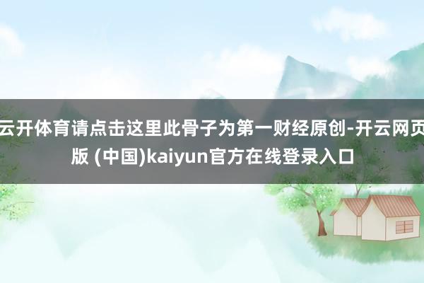 云开体育请点击这里此骨子为第一财经原创-开云网页版 (中国)kaiyun官方在线登录入口