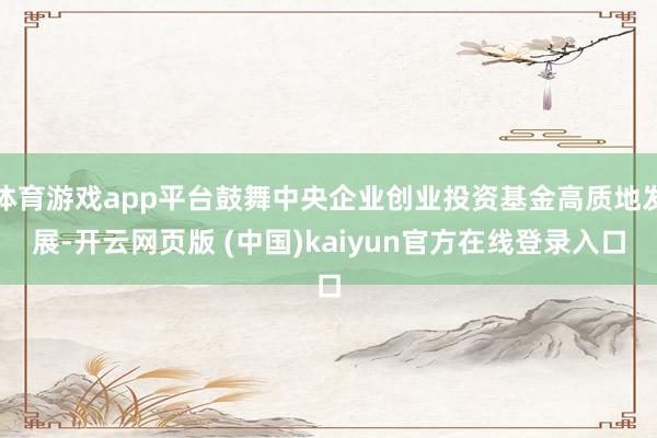 体育游戏app平台鼓舞中央企业创业投资基金高质地发展-开云网页版 (中国)kaiyun官方在线登录入口