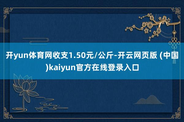 开yun体育网收支1.50元/公斤-开云网页版 (中国)kaiyun官方在线登录入口