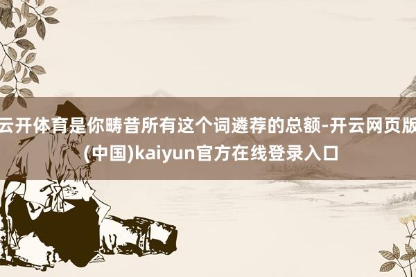 云开体育是你畴昔所有这个词遴荐的总额-开云网页版 (中国)kaiyun官方在线登录入口