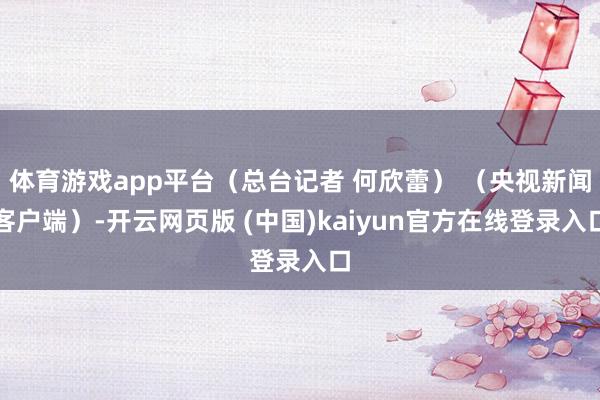 体育游戏app平台（总台记者 何欣蕾） （央视新闻客户端）-开云网页版 (中国)kaiyun官方在线登录入口