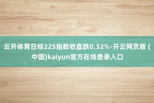 云开体育日经225指数收盘跌0.32%-开云网页版 (中国)kaiyun官方在线登录入口