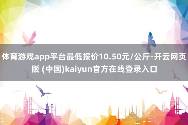 体育游戏app平台最低报价10.50元/公斤-开云网页版 (中国)kaiyun官方在线登录入口