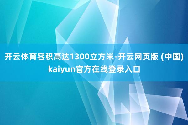 开云体育容积高达1300立方米-开云网页版 (中国)kaiyun官方在线登录入口
