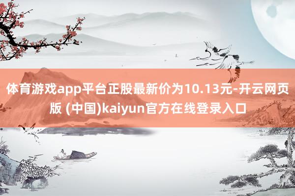 体育游戏app平台正股最新价为10.13元-开云网页版 (中国)kaiyun官方在线登录入口