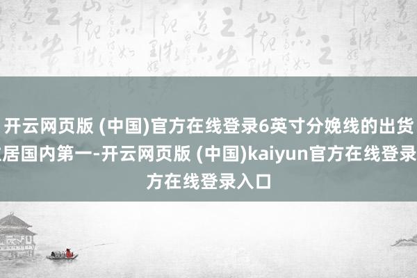 开云网页版 (中国)官方在线登录6英寸分娩线的出货量位居国内第一-开云网页版 (中国)kaiyun官方在线登录入口