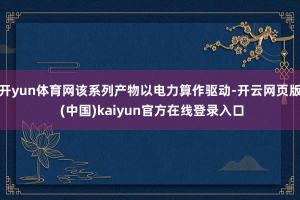 开yun体育网该系列产物以电力算作驱动-开云网页版 (中国)kaiyun官方在线登录入口