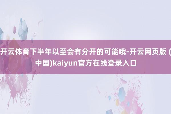 开云体育下半年以至会有分开的可能哦-开云网页版 (中国)kaiyun官方在线登录入口