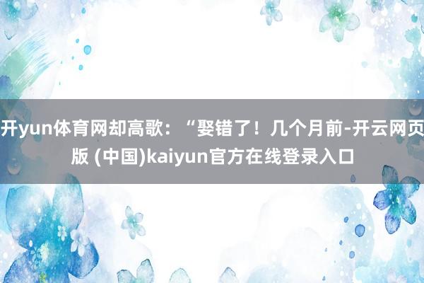 开yun体育网却高歌：“娶错了！几个月前-开云网页版 (中国)kaiyun官方在线登录入口