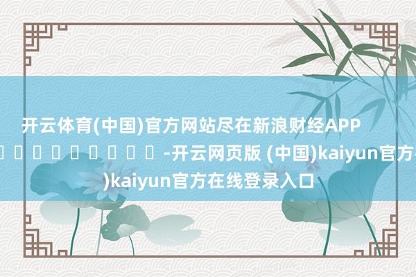 开云体育(中国)官方网站尽在新浪财经APP            													-开云网页版 (中国)kaiyun官方在线登录入口