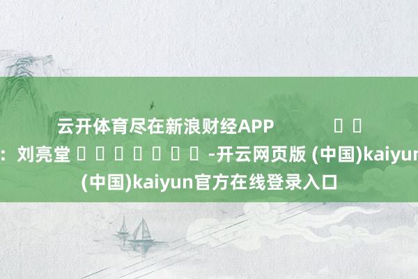 云开体育尽在新浪财经APP 牵扯剪辑:刘亮堂 -开云网页版 (中国)kaiyun官方在线登录入口