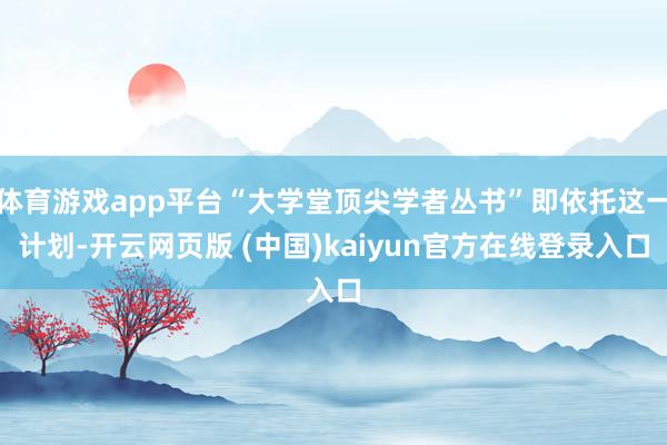 体育游戏app平台“大学堂顶尖学者丛书”即依托这一计划-开云网页版 (中国)kaiyun官方在线登录入口