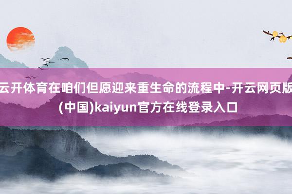 云开体育在咱们但愿迎来重生命的流程中-开云网页版 (中国)kaiyun官方在线登录入口
