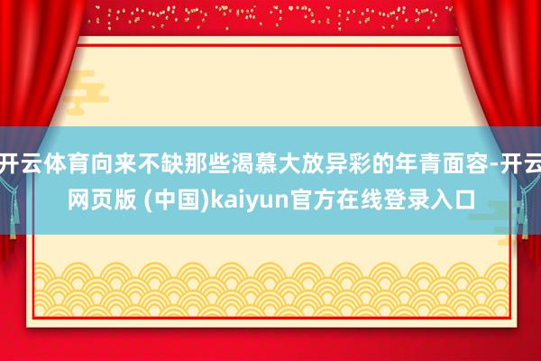 开云体育向来不缺那些渴慕大放异彩的年青面容-开云网页版 (中国)kaiyun官方在线登录入口